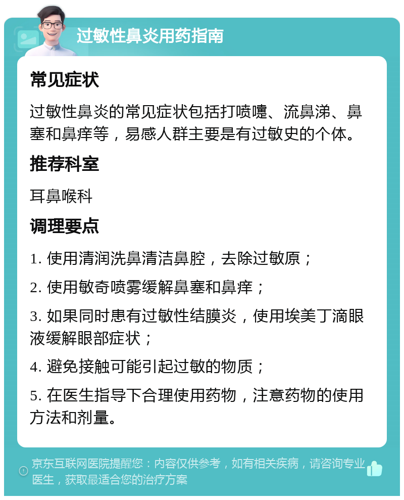 过敏性鼻炎用药指南 常见症状 过敏性鼻炎的常见症状包括打喷嚏、流鼻涕、鼻塞和鼻痒等，易感人群主要是有过敏史的个体。 推荐科室 耳鼻喉科 调理要点 1. 使用清润洗鼻清洁鼻腔，去除过敏原； 2. 使用敏奇喷雾缓解鼻塞和鼻痒； 3. 如果同时患有过敏性结膜炎，使用埃美丁滴眼液缓解眼部症状； 4. 避免接触可能引起过敏的物质； 5. 在医生指导下合理使用药物，注意药物的使用方法和剂量。