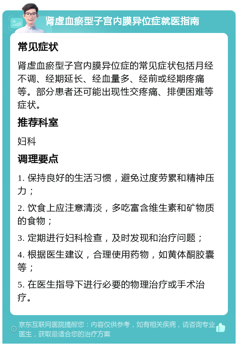 肾虚血瘀型子宫内膜异位症就医指南 常见症状 肾虚血瘀型子宫内膜异位症的常见症状包括月经不调、经期延长、经血量多、经前或经期疼痛等。部分患者还可能出现性交疼痛、排便困难等症状。 推荐科室 妇科 调理要点 1. 保持良好的生活习惯，避免过度劳累和精神压力； 2. 饮食上应注意清淡，多吃富含维生素和矿物质的食物； 3. 定期进行妇科检查，及时发现和治疗问题； 4. 根据医生建议，合理使用药物，如黄体酮胶囊等； 5. 在医生指导下进行必要的物理治疗或手术治疗。