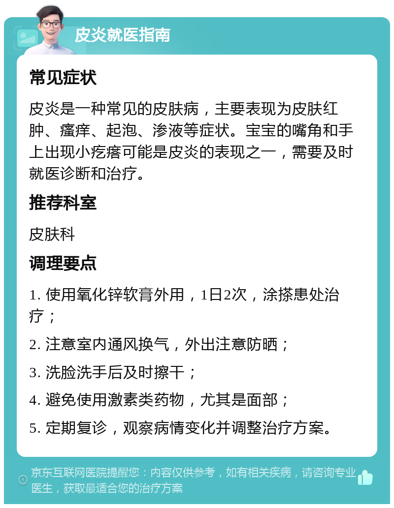 皮炎就医指南 常见症状 皮炎是一种常见的皮肤病，主要表现为皮肤红肿、瘙痒、起泡、渗液等症状。宝宝的嘴角和手上出现小疙瘩可能是皮炎的表现之一，需要及时就医诊断和治疗。 推荐科室 皮肤科 调理要点 1. 使用氧化锌软膏外用，1日2次，涂搽患处治疗； 2. 注意室内通风换气，外出注意防晒； 3. 洗脸洗手后及时擦干； 4. 避免使用激素类药物，尤其是面部； 5. 定期复诊，观察病情变化并调整治疗方案。