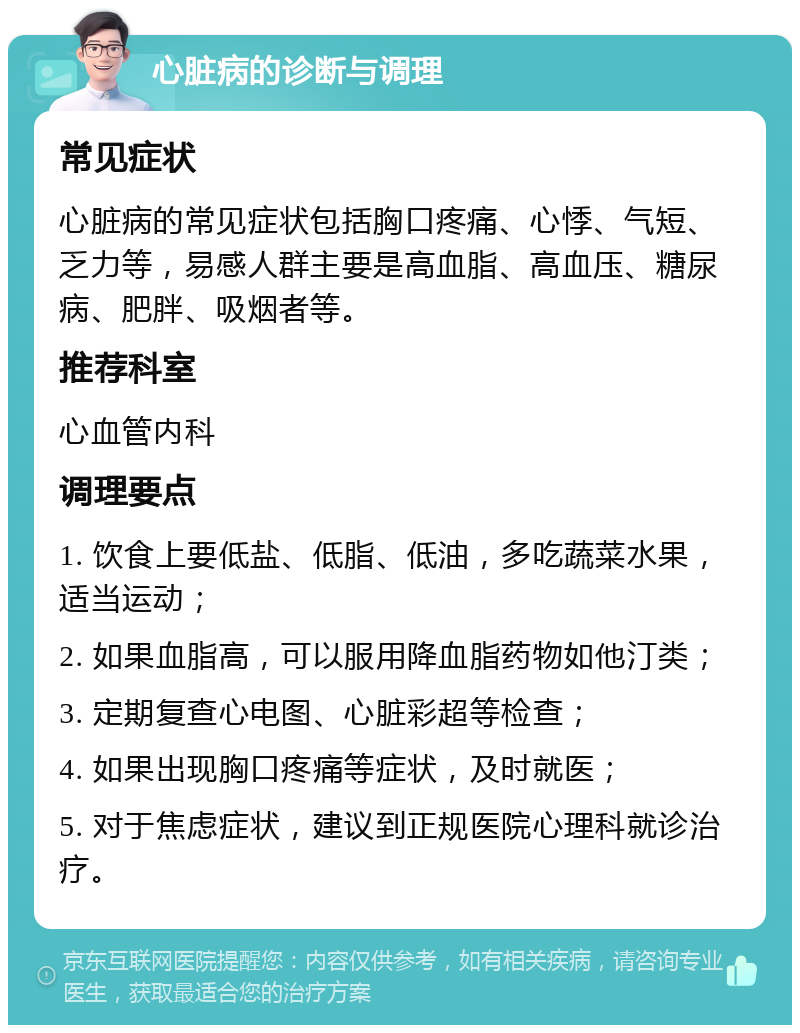 心脏病的诊断与调理 常见症状 心脏病的常见症状包括胸口疼痛、心悸、气短、乏力等，易感人群主要是高血脂、高血压、糖尿病、肥胖、吸烟者等。 推荐科室 心血管内科 调理要点 1. 饮食上要低盐、低脂、低油，多吃蔬菜水果，适当运动； 2. 如果血脂高，可以服用降血脂药物如他汀类； 3. 定期复查心电图、心脏彩超等检查； 4. 如果出现胸口疼痛等症状，及时就医； 5. 对于焦虑症状，建议到正规医院心理科就诊治疗。