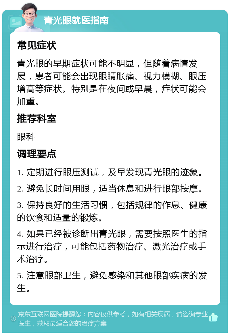 青光眼就医指南 常见症状 青光眼的早期症状可能不明显，但随着病情发展，患者可能会出现眼睛胀痛、视力模糊、眼压增高等症状。特别是在夜间或早晨，症状可能会加重。 推荐科室 眼科 调理要点 1. 定期进行眼压测试，及早发现青光眼的迹象。 2. 避免长时间用眼，适当休息和进行眼部按摩。 3. 保持良好的生活习惯，包括规律的作息、健康的饮食和适量的锻炼。 4. 如果已经被诊断出青光眼，需要按照医生的指示进行治疗，可能包括药物治疗、激光治疗或手术治疗。 5. 注意眼部卫生，避免感染和其他眼部疾病的发生。