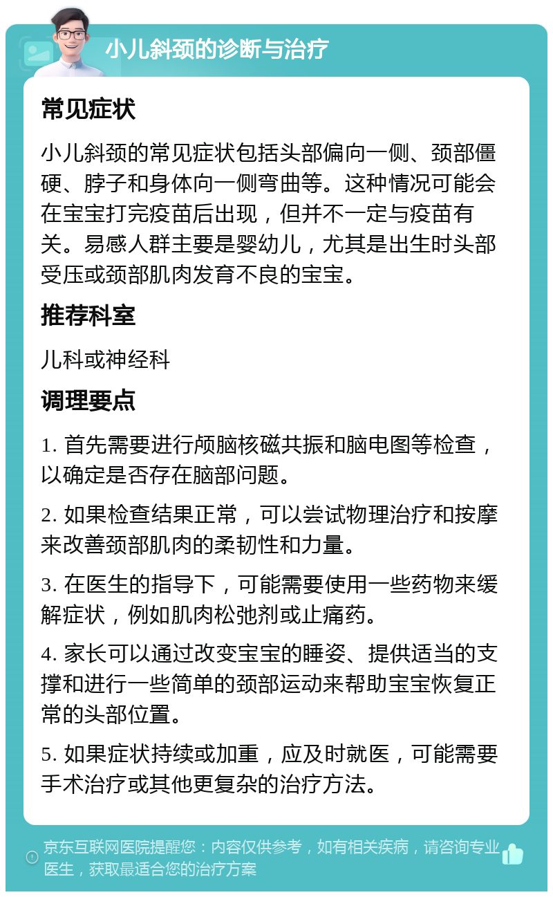 小儿斜颈的诊断与治疗 常见症状 小儿斜颈的常见症状包括头部偏向一侧、颈部僵硬、脖子和身体向一侧弯曲等。这种情况可能会在宝宝打完疫苗后出现，但并不一定与疫苗有关。易感人群主要是婴幼儿，尤其是出生时头部受压或颈部肌肉发育不良的宝宝。 推荐科室 儿科或神经科 调理要点 1. 首先需要进行颅脑核磁共振和脑电图等检查，以确定是否存在脑部问题。 2. 如果检查结果正常，可以尝试物理治疗和按摩来改善颈部肌肉的柔韧性和力量。 3. 在医生的指导下，可能需要使用一些药物来缓解症状，例如肌肉松弛剂或止痛药。 4. 家长可以通过改变宝宝的睡姿、提供适当的支撑和进行一些简单的颈部运动来帮助宝宝恢复正常的头部位置。 5. 如果症状持续或加重，应及时就医，可能需要手术治疗或其他更复杂的治疗方法。