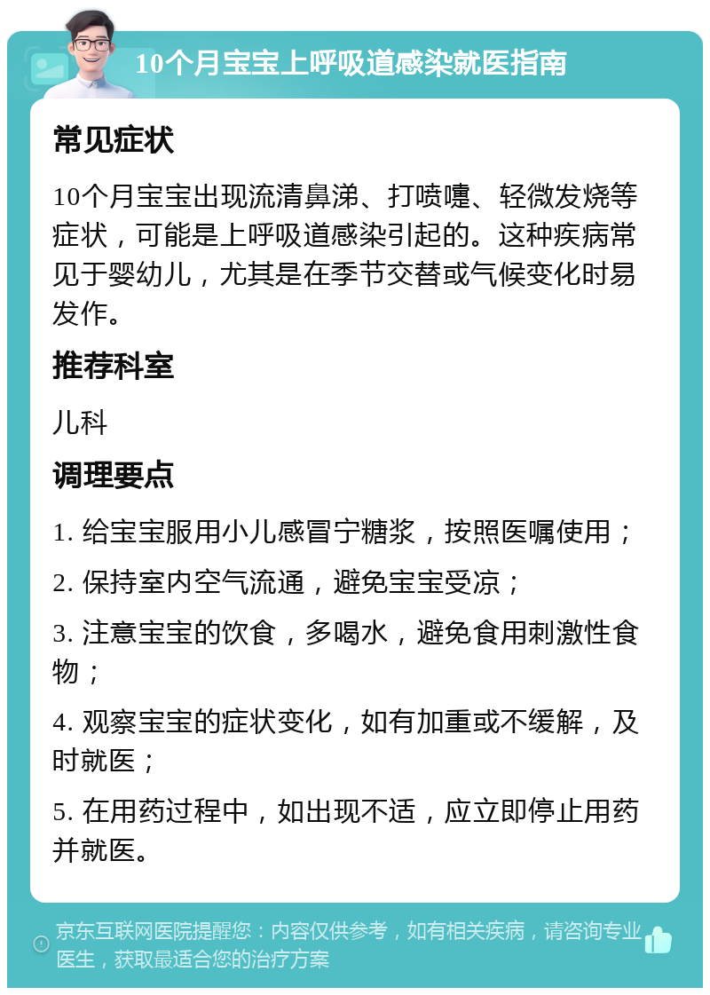 10个月宝宝上呼吸道感染就医指南 常见症状 10个月宝宝出现流清鼻涕、打喷嚏、轻微发烧等症状，可能是上呼吸道感染引起的。这种疾病常见于婴幼儿，尤其是在季节交替或气候变化时易发作。 推荐科室 儿科 调理要点 1. 给宝宝服用小儿感冒宁糖浆，按照医嘱使用； 2. 保持室内空气流通，避免宝宝受凉； 3. 注意宝宝的饮食，多喝水，避免食用刺激性食物； 4. 观察宝宝的症状变化，如有加重或不缓解，及时就医； 5. 在用药过程中，如出现不适，应立即停止用药并就医。