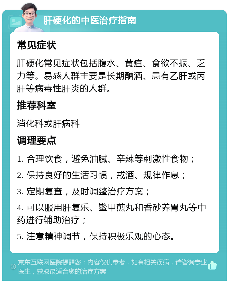 肝硬化的中医治疗指南 常见症状 肝硬化常见症状包括腹水、黄疸、食欲不振、乏力等。易感人群主要是长期酗酒、患有乙肝或丙肝等病毒性肝炎的人群。 推荐科室 消化科或肝病科 调理要点 1. 合理饮食，避免油腻、辛辣等刺激性食物； 2. 保持良好的生活习惯，戒酒、规律作息； 3. 定期复查，及时调整治疗方案； 4. 可以服用肝复乐、鳖甲煎丸和香砂养胃丸等中药进行辅助治疗； 5. 注意精神调节，保持积极乐观的心态。