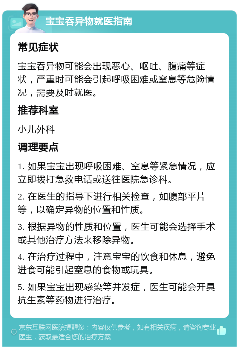 宝宝吞异物就医指南 常见症状 宝宝吞异物可能会出现恶心、呕吐、腹痛等症状，严重时可能会引起呼吸困难或窒息等危险情况，需要及时就医。 推荐科室 小儿外科 调理要点 1. 如果宝宝出现呼吸困难、窒息等紧急情况，应立即拨打急救电话或送往医院急诊科。 2. 在医生的指导下进行相关检查，如腹部平片等，以确定异物的位置和性质。 3. 根据异物的性质和位置，医生可能会选择手术或其他治疗方法来移除异物。 4. 在治疗过程中，注意宝宝的饮食和休息，避免进食可能引起窒息的食物或玩具。 5. 如果宝宝出现感染等并发症，医生可能会开具抗生素等药物进行治疗。