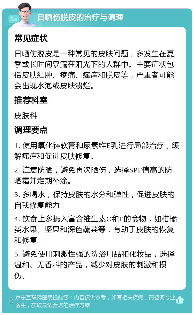 日晒伤脱皮的治疗与调理 常见症状 日晒伤脱皮是一种常见的皮肤问题，多发生在夏季或长时间暴露在阳光下的人群中。主要症状包括皮肤红肿、疼痛、瘙痒和脱皮等，严重者可能会出现水泡或皮肤溃烂。 推荐科室 皮肤科 调理要点 1. 使用氧化锌软膏和尿素维E乳进行局部治疗，缓解瘙痒和促进皮肤修复。 2. 注意防晒，避免再次晒伤，选择SPF值高的防晒霜并定期补涂。 3. 多喝水，保持皮肤的水分和弹性，促进皮肤的自我修复能力。 4. 饮食上多摄入富含维生素C和E的食物，如柑橘类水果、坚果和深色蔬菜等，有助于皮肤的恢复和修复。 5. 避免使用刺激性强的洗浴用品和化妆品，选择温和、无香料的产品，减少对皮肤的刺激和损伤。