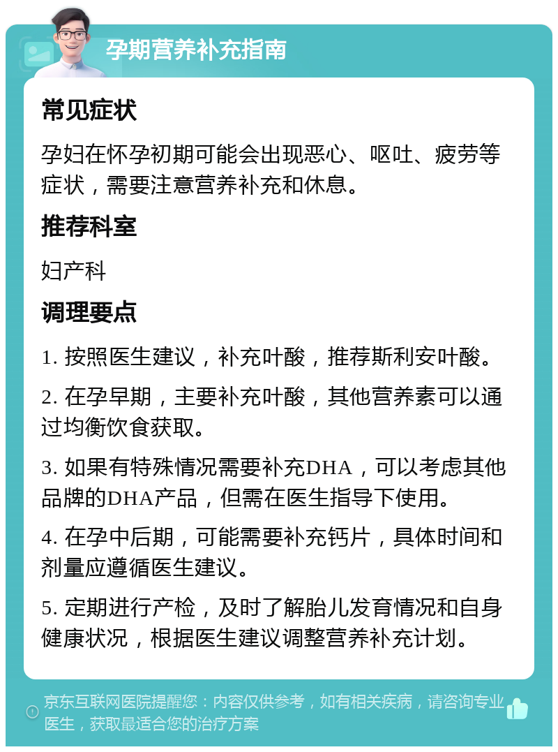 孕期营养补充指南 常见症状 孕妇在怀孕初期可能会出现恶心、呕吐、疲劳等症状，需要注意营养补充和休息。 推荐科室 妇产科 调理要点 1. 按照医生建议，补充叶酸，推荐斯利安叶酸。 2. 在孕早期，主要补充叶酸，其他营养素可以通过均衡饮食获取。 3. 如果有特殊情况需要补充DHA，可以考虑其他品牌的DHA产品，但需在医生指导下使用。 4. 在孕中后期，可能需要补充钙片，具体时间和剂量应遵循医生建议。 5. 定期进行产检，及时了解胎儿发育情况和自身健康状况，根据医生建议调整营养补充计划。