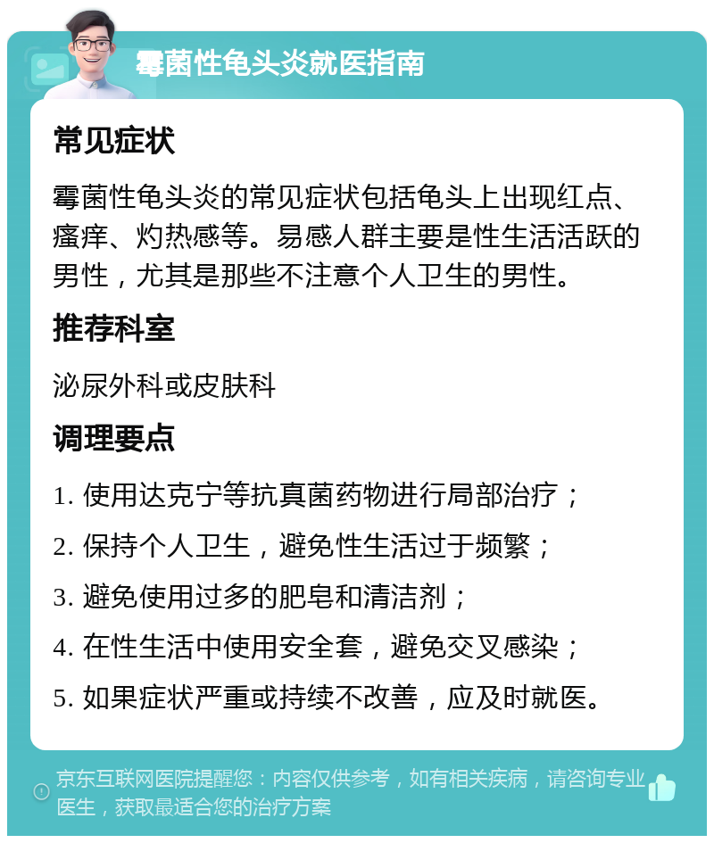 霉菌性龟头炎就医指南 常见症状 霉菌性龟头炎的常见症状包括龟头上出现红点、瘙痒、灼热感等。易感人群主要是性生活活跃的男性，尤其是那些不注意个人卫生的男性。 推荐科室 泌尿外科或皮肤科 调理要点 1. 使用达克宁等抗真菌药物进行局部治疗； 2. 保持个人卫生，避免性生活过于频繁； 3. 避免使用过多的肥皂和清洁剂； 4. 在性生活中使用安全套，避免交叉感染； 5. 如果症状严重或持续不改善，应及时就医。