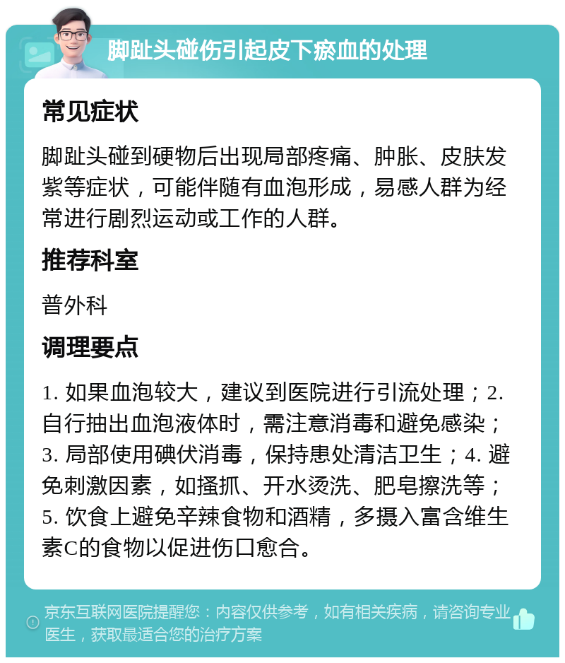 脚趾头碰伤引起皮下瘀血的处理 常见症状 脚趾头碰到硬物后出现局部疼痛、肿胀、皮肤发紫等症状，可能伴随有血泡形成，易感人群为经常进行剧烈运动或工作的人群。 推荐科室 普外科 调理要点 1. 如果血泡较大，建议到医院进行引流处理；2. 自行抽出血泡液体时，需注意消毒和避免感染；3. 局部使用碘伏消毒，保持患处清洁卫生；4. 避免刺激因素，如搔抓、开水烫洗、肥皂擦洗等；5. 饮食上避免辛辣食物和酒精，多摄入富含维生素C的食物以促进伤口愈合。