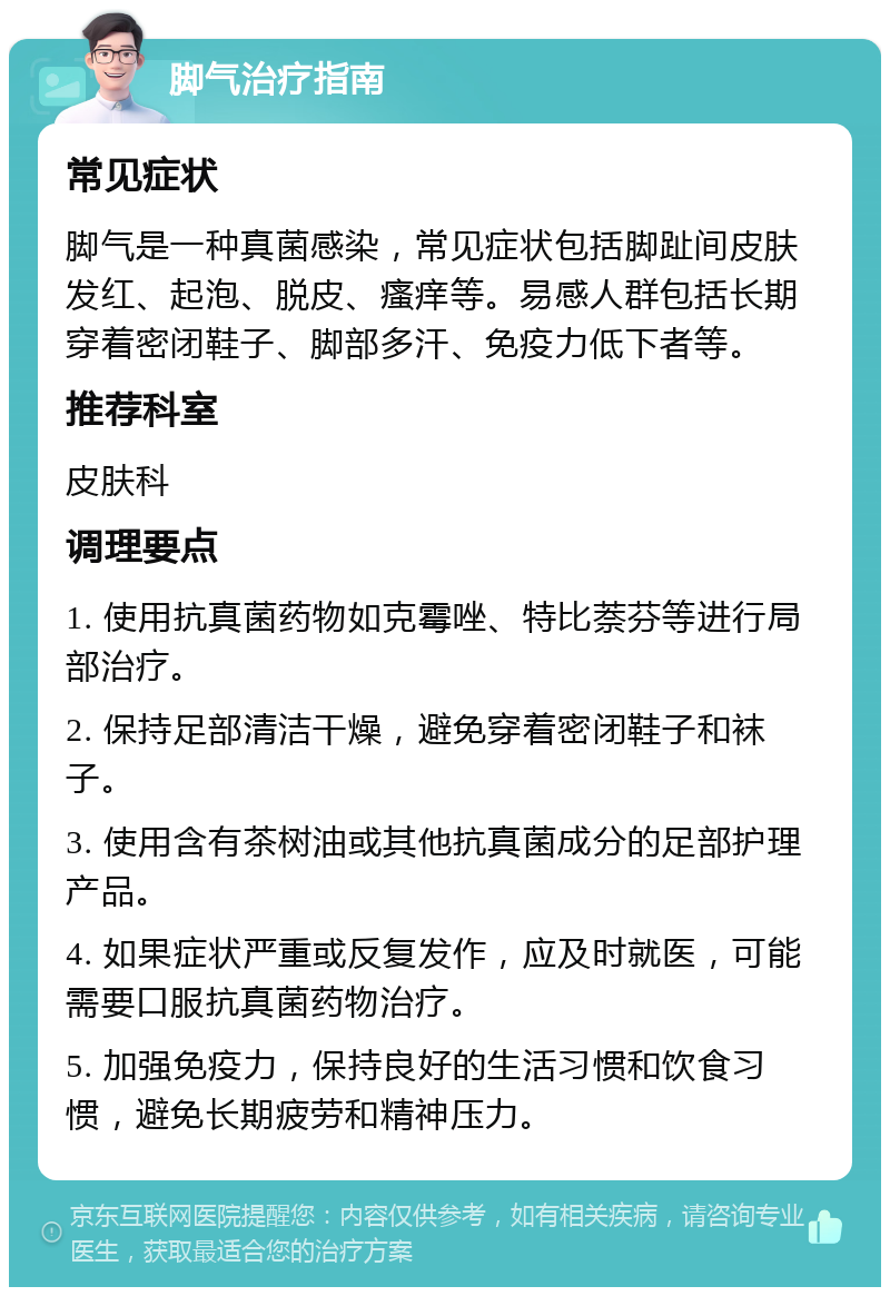 脚气治疗指南 常见症状 脚气是一种真菌感染，常见症状包括脚趾间皮肤发红、起泡、脱皮、瘙痒等。易感人群包括长期穿着密闭鞋子、脚部多汗、免疫力低下者等。 推荐科室 皮肤科 调理要点 1. 使用抗真菌药物如克霉唑、特比萘芬等进行局部治疗。 2. 保持足部清洁干燥，避免穿着密闭鞋子和袜子。 3. 使用含有茶树油或其他抗真菌成分的足部护理产品。 4. 如果症状严重或反复发作，应及时就医，可能需要口服抗真菌药物治疗。 5. 加强免疫力，保持良好的生活习惯和饮食习惯，避免长期疲劳和精神压力。