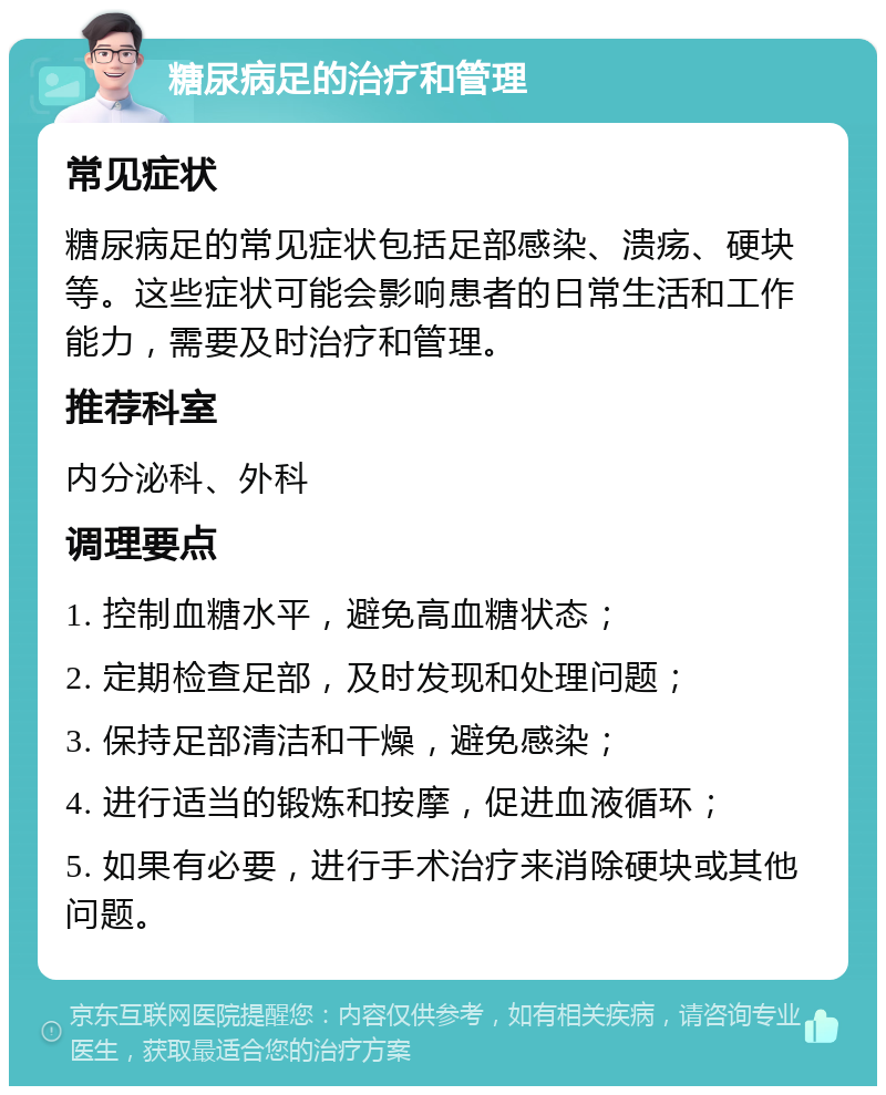 糖尿病足的治疗和管理 常见症状 糖尿病足的常见症状包括足部感染、溃疡、硬块等。这些症状可能会影响患者的日常生活和工作能力，需要及时治疗和管理。 推荐科室 内分泌科、外科 调理要点 1. 控制血糖水平，避免高血糖状态； 2. 定期检查足部，及时发现和处理问题； 3. 保持足部清洁和干燥，避免感染； 4. 进行适当的锻炼和按摩，促进血液循环； 5. 如果有必要，进行手术治疗来消除硬块或其他问题。