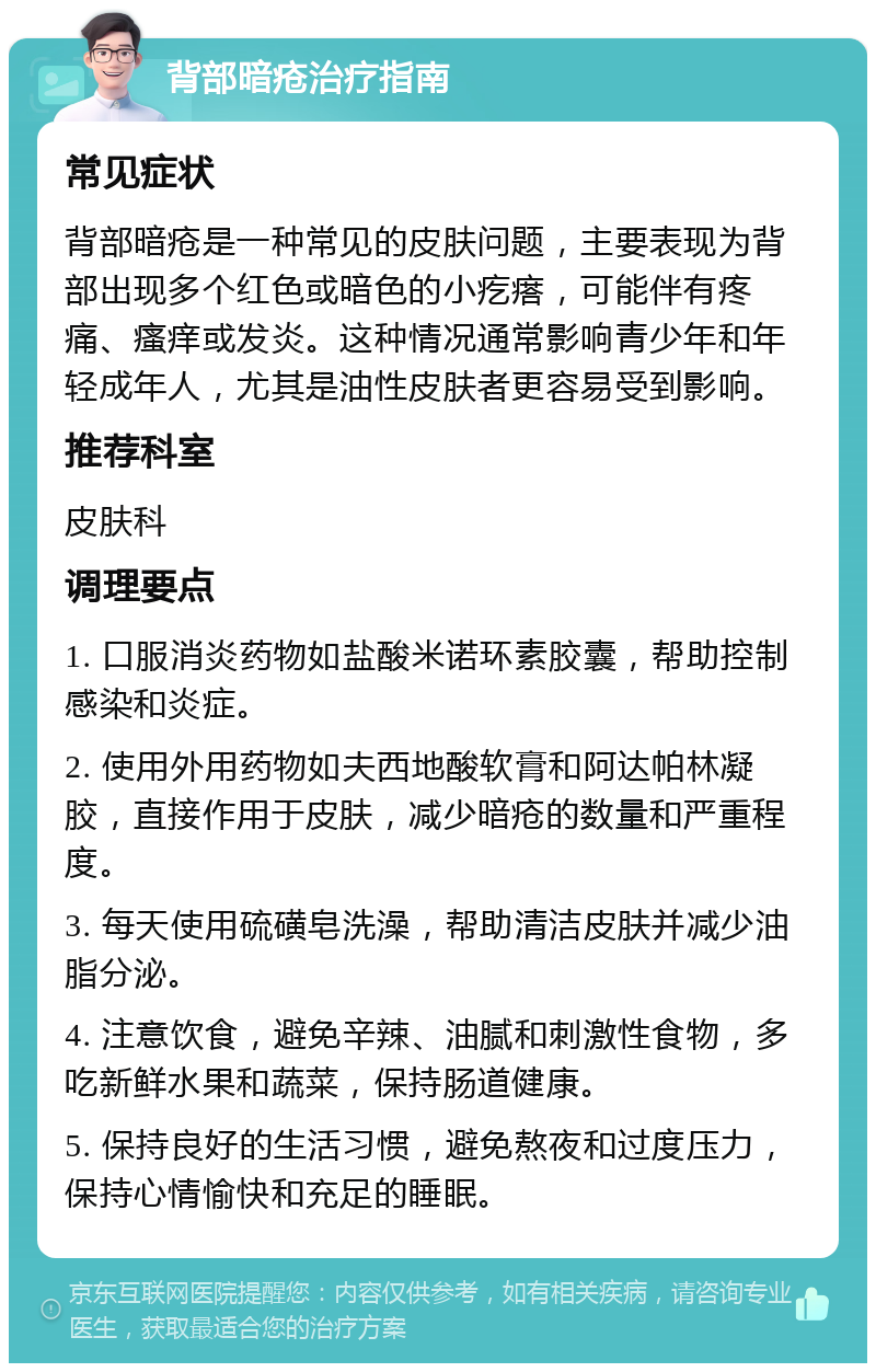 背部暗疮治疗指南 常见症状 背部暗疮是一种常见的皮肤问题，主要表现为背部出现多个红色或暗色的小疙瘩，可能伴有疼痛、瘙痒或发炎。这种情况通常影响青少年和年轻成年人，尤其是油性皮肤者更容易受到影响。 推荐科室 皮肤科 调理要点 1. 口服消炎药物如盐酸米诺环素胶囊，帮助控制感染和炎症。 2. 使用外用药物如夫西地酸软膏和阿达帕林凝胶，直接作用于皮肤，减少暗疮的数量和严重程度。 3. 每天使用硫磺皂洗澡，帮助清洁皮肤并减少油脂分泌。 4. 注意饮食，避免辛辣、油腻和刺激性食物，多吃新鲜水果和蔬菜，保持肠道健康。 5. 保持良好的生活习惯，避免熬夜和过度压力，保持心情愉快和充足的睡眠。