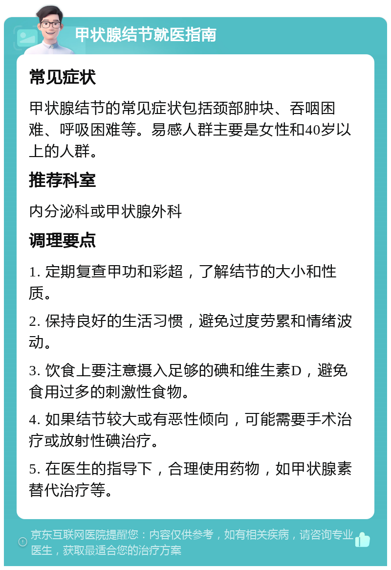 甲状腺结节就医指南 常见症状 甲状腺结节的常见症状包括颈部肿块、吞咽困难、呼吸困难等。易感人群主要是女性和40岁以上的人群。 推荐科室 内分泌科或甲状腺外科 调理要点 1. 定期复查甲功和彩超，了解结节的大小和性质。 2. 保持良好的生活习惯，避免过度劳累和情绪波动。 3. 饮食上要注意摄入足够的碘和维生素D，避免食用过多的刺激性食物。 4. 如果结节较大或有恶性倾向，可能需要手术治疗或放射性碘治疗。 5. 在医生的指导下，合理使用药物，如甲状腺素替代治疗等。