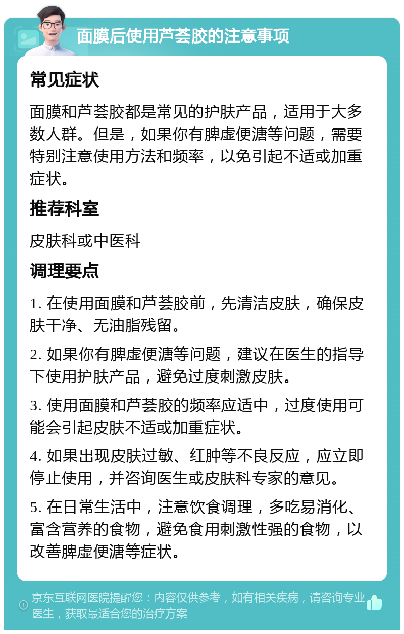 面膜后使用芦荟胶的注意事项 常见症状 面膜和芦荟胶都是常见的护肤产品，适用于大多数人群。但是，如果你有脾虚便溏等问题，需要特别注意使用方法和频率，以免引起不适或加重症状。 推荐科室 皮肤科或中医科 调理要点 1. 在使用面膜和芦荟胶前，先清洁皮肤，确保皮肤干净、无油脂残留。 2. 如果你有脾虚便溏等问题，建议在医生的指导下使用护肤产品，避免过度刺激皮肤。 3. 使用面膜和芦荟胶的频率应适中，过度使用可能会引起皮肤不适或加重症状。 4. 如果出现皮肤过敏、红肿等不良反应，应立即停止使用，并咨询医生或皮肤科专家的意见。 5. 在日常生活中，注意饮食调理，多吃易消化、富含营养的食物，避免食用刺激性强的食物，以改善脾虚便溏等症状。