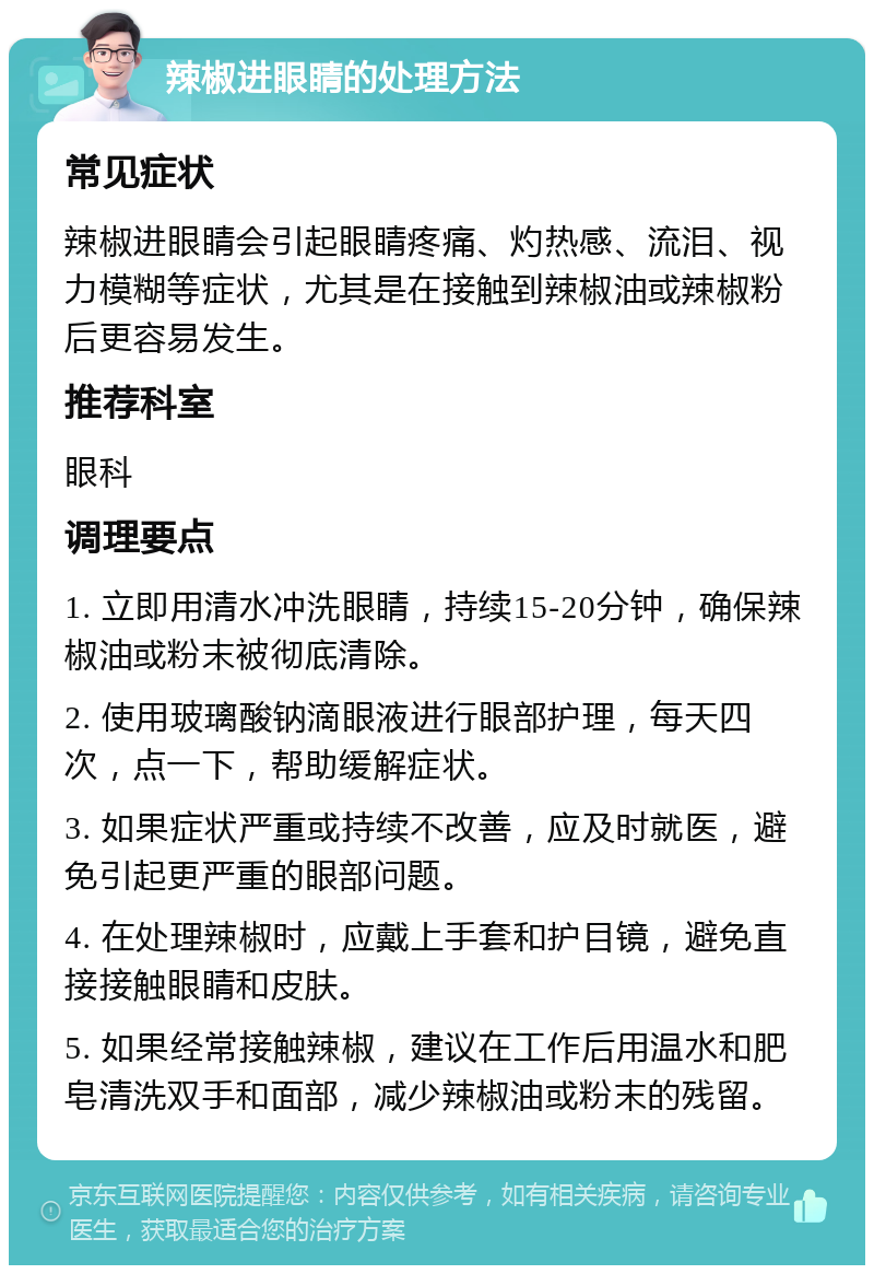 辣椒进眼睛的处理方法 常见症状 辣椒进眼睛会引起眼睛疼痛、灼热感、流泪、视力模糊等症状，尤其是在接触到辣椒油或辣椒粉后更容易发生。 推荐科室 眼科 调理要点 1. 立即用清水冲洗眼睛，持续15-20分钟，确保辣椒油或粉末被彻底清除。 2. 使用玻璃酸钠滴眼液进行眼部护理，每天四次，点一下，帮助缓解症状。 3. 如果症状严重或持续不改善，应及时就医，避免引起更严重的眼部问题。 4. 在处理辣椒时，应戴上手套和护目镜，避免直接接触眼睛和皮肤。 5. 如果经常接触辣椒，建议在工作后用温水和肥皂清洗双手和面部，减少辣椒油或粉末的残留。