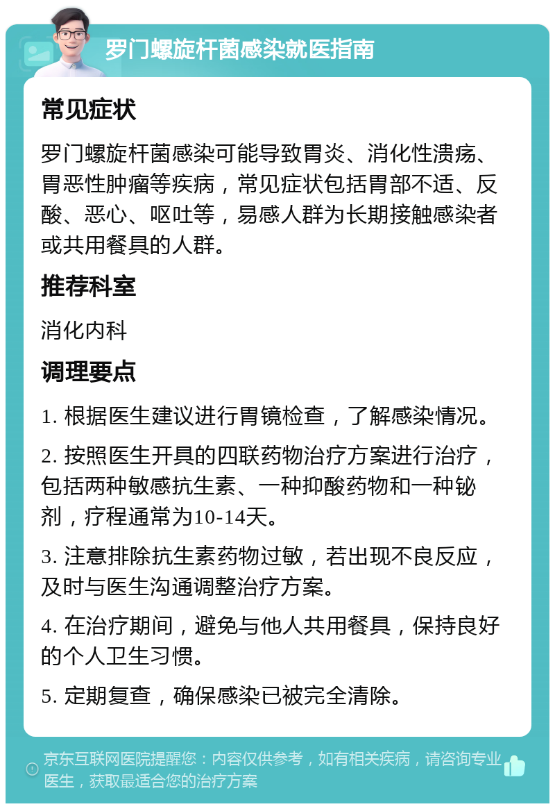 罗门螺旋杆菌感染就医指南 常见症状 罗门螺旋杆菌感染可能导致胃炎、消化性溃疡、胃恶性肿瘤等疾病，常见症状包括胃部不适、反酸、恶心、呕吐等，易感人群为长期接触感染者或共用餐具的人群。 推荐科室 消化内科 调理要点 1. 根据医生建议进行胃镜检查，了解感染情况。 2. 按照医生开具的四联药物治疗方案进行治疗，包括两种敏感抗生素、一种抑酸药物和一种铋剂，疗程通常为10-14天。 3. 注意排除抗生素药物过敏，若出现不良反应，及时与医生沟通调整治疗方案。 4. 在治疗期间，避免与他人共用餐具，保持良好的个人卫生习惯。 5. 定期复查，确保感染已被完全清除。