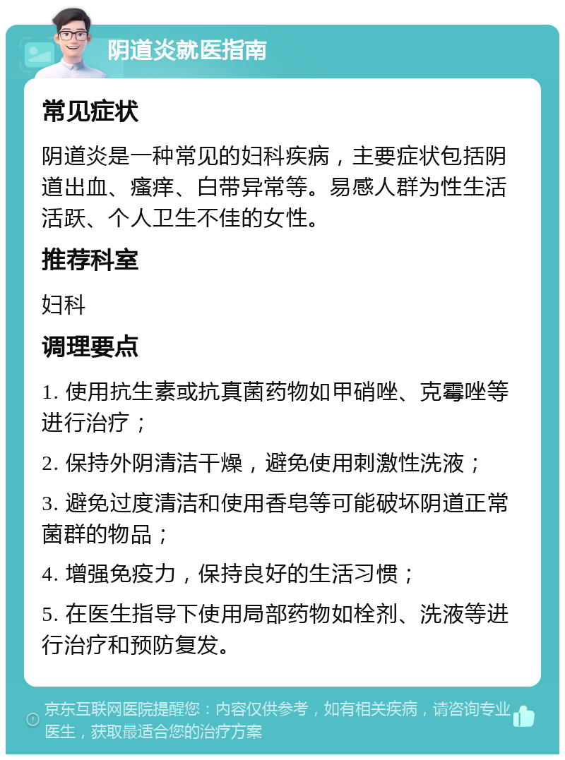 阴道炎就医指南 常见症状 阴道炎是一种常见的妇科疾病，主要症状包括阴道出血、瘙痒、白带异常等。易感人群为性生活活跃、个人卫生不佳的女性。 推荐科室 妇科 调理要点 1. 使用抗生素或抗真菌药物如甲硝唑、克霉唑等进行治疗； 2. 保持外阴清洁干燥，避免使用刺激性洗液； 3. 避免过度清洁和使用香皂等可能破坏阴道正常菌群的物品； 4. 增强免疫力，保持良好的生活习惯； 5. 在医生指导下使用局部药物如栓剂、洗液等进行治疗和预防复发。