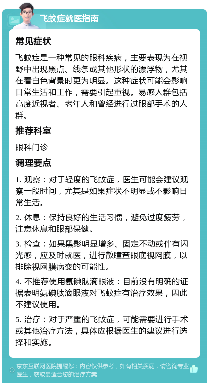 飞蚊症就医指南 常见症状 飞蚊症是一种常见的眼科疾病，主要表现为在视野中出现黑点、线条或其他形状的漂浮物，尤其在看白色背景时更为明显。这种症状可能会影响日常生活和工作，需要引起重视。易感人群包括高度近视者、老年人和曾经进行过眼部手术的人群。 推荐科室 眼科门诊 调理要点 1. 观察：对于轻度的飞蚊症，医生可能会建议观察一段时间，尤其是如果症状不明显或不影响日常生活。 2. 休息：保持良好的生活习惯，避免过度疲劳，注意休息和眼部保健。 3. 检查：如果黑影明显增多、固定不动或伴有闪光感，应及时就医，进行散瞳查眼底视网膜，以排除视网膜病变的可能性。 4. 不推荐使用氨碘肽滴眼液：目前没有明确的证据表明氨碘肽滴眼液对飞蚊症有治疗效果，因此不建议使用。 5. 治疗：对于严重的飞蚊症，可能需要进行手术或其他治疗方法，具体应根据医生的建议进行选择和实施。