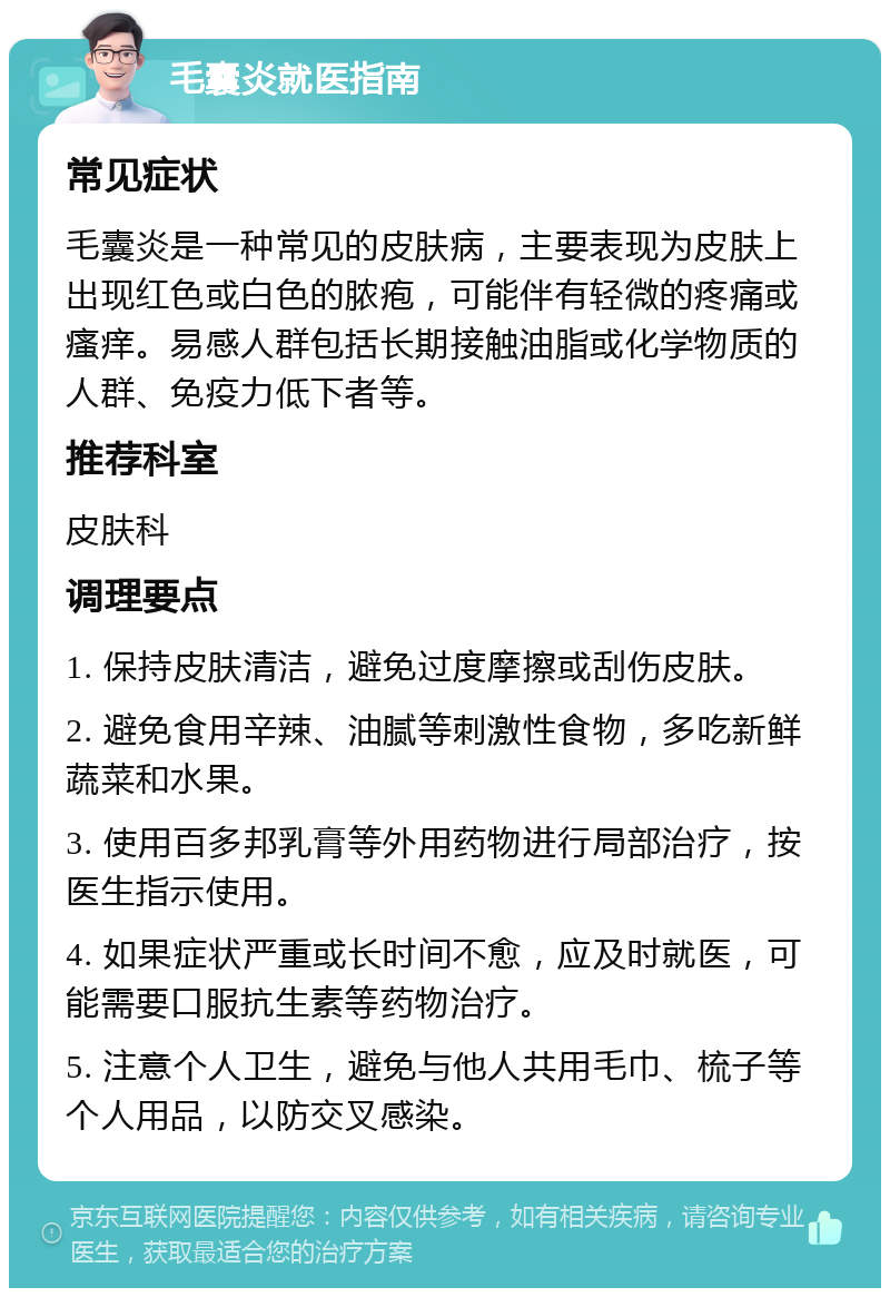 毛囊炎就医指南 常见症状 毛囊炎是一种常见的皮肤病，主要表现为皮肤上出现红色或白色的脓疱，可能伴有轻微的疼痛或瘙痒。易感人群包括长期接触油脂或化学物质的人群、免疫力低下者等。 推荐科室 皮肤科 调理要点 1. 保持皮肤清洁，避免过度摩擦或刮伤皮肤。 2. 避免食用辛辣、油腻等刺激性食物，多吃新鲜蔬菜和水果。 3. 使用百多邦乳膏等外用药物进行局部治疗，按医生指示使用。 4. 如果症状严重或长时间不愈，应及时就医，可能需要口服抗生素等药物治疗。 5. 注意个人卫生，避免与他人共用毛巾、梳子等个人用品，以防交叉感染。