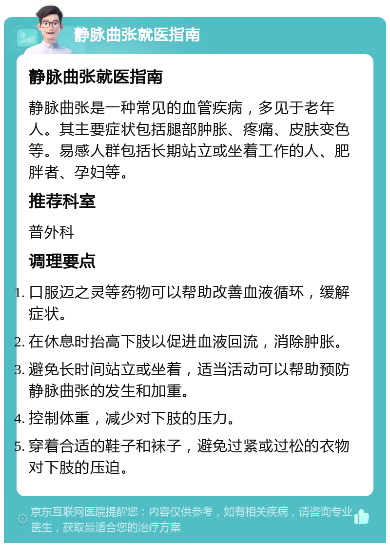 静脉曲张就医指南 静脉曲张就医指南 静脉曲张是一种常见的血管疾病，多见于老年人。其主要症状包括腿部肿胀、疼痛、皮肤变色等。易感人群包括长期站立或坐着工作的人、肥胖者、孕妇等。 推荐科室 普外科 调理要点 口服迈之灵等药物可以帮助改善血液循环，缓解症状。 在休息时抬高下肢以促进血液回流，消除肿胀。 避免长时间站立或坐着，适当活动可以帮助预防静脉曲张的发生和加重。 控制体重，减少对下肢的压力。 穿着合适的鞋子和袜子，避免过紧或过松的衣物对下肢的压迫。