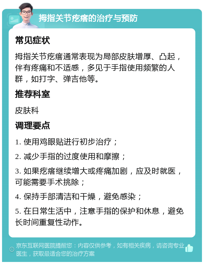 拇指关节疙瘩的治疗与预防 常见症状 拇指关节疙瘩通常表现为局部皮肤增厚、凸起，伴有疼痛和不适感，多见于手指使用频繁的人群，如打字、弹吉他等。 推荐科室 皮肤科 调理要点 1. 使用鸡眼贴进行初步治疗； 2. 减少手指的过度使用和摩擦； 3. 如果疙瘩继续增大或疼痛加剧，应及时就医，可能需要手术挑除； 4. 保持手部清洁和干燥，避免感染； 5. 在日常生活中，注意手指的保护和休息，避免长时间重复性动作。