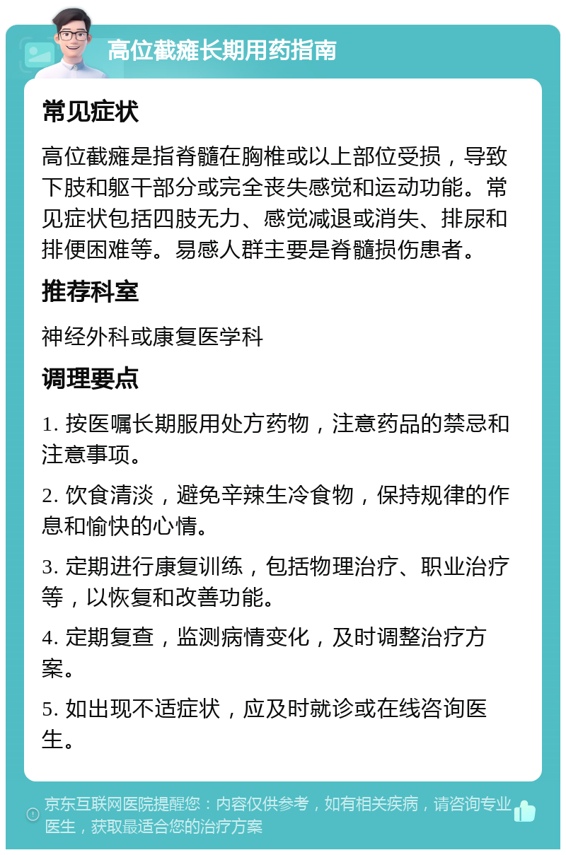 高位截瘫长期用药指南 常见症状 高位截瘫是指脊髓在胸椎或以上部位受损，导致下肢和躯干部分或完全丧失感觉和运动功能。常见症状包括四肢无力、感觉减退或消失、排尿和排便困难等。易感人群主要是脊髓损伤患者。 推荐科室 神经外科或康复医学科 调理要点 1. 按医嘱长期服用处方药物，注意药品的禁忌和注意事项。 2. 饮食清淡，避免辛辣生冷食物，保持规律的作息和愉快的心情。 3. 定期进行康复训练，包括物理治疗、职业治疗等，以恢复和改善功能。 4. 定期复查，监测病情变化，及时调整治疗方案。 5. 如出现不适症状，应及时就诊或在线咨询医生。