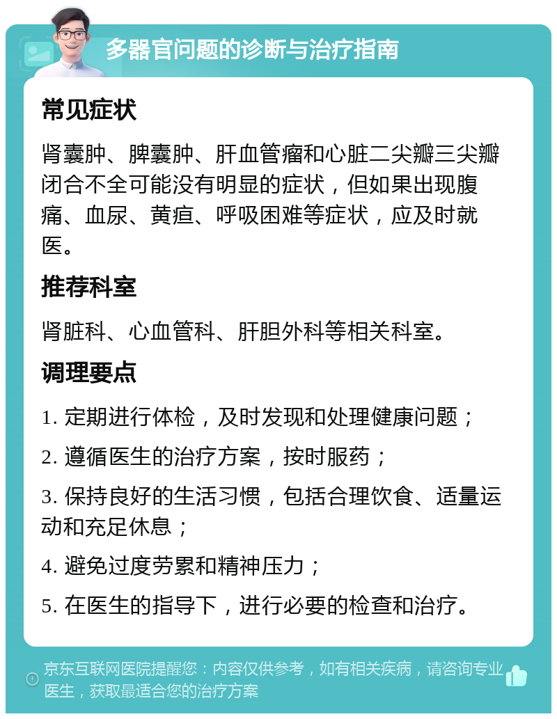 多器官问题的诊断与治疗指南 常见症状 肾囊肿、脾囊肿、肝血管瘤和心脏二尖瓣三尖瓣闭合不全可能没有明显的症状，但如果出现腹痛、血尿、黄疸、呼吸困难等症状，应及时就医。 推荐科室 肾脏科、心血管科、肝胆外科等相关科室。 调理要点 1. 定期进行体检，及时发现和处理健康问题； 2. 遵循医生的治疗方案，按时服药； 3. 保持良好的生活习惯，包括合理饮食、适量运动和充足休息； 4. 避免过度劳累和精神压力； 5. 在医生的指导下，进行必要的检查和治疗。