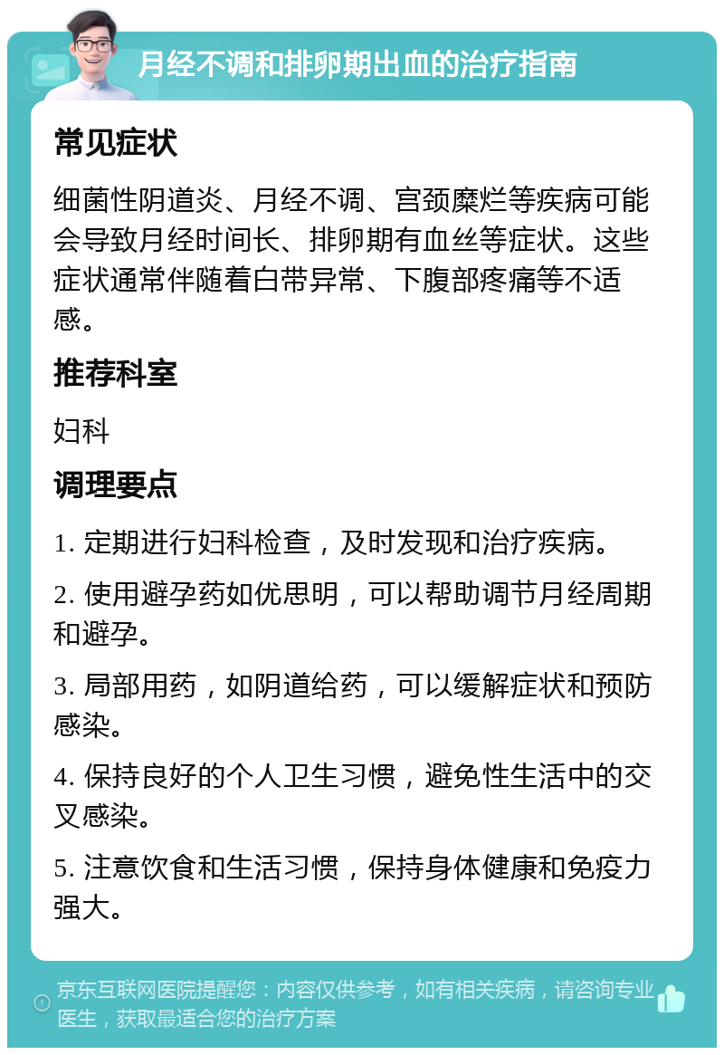 月经不调和排卵期出血的治疗指南 常见症状 细菌性阴道炎、月经不调、宫颈糜烂等疾病可能会导致月经时间长、排卵期有血丝等症状。这些症状通常伴随着白带异常、下腹部疼痛等不适感。 推荐科室 妇科 调理要点 1. 定期进行妇科检查，及时发现和治疗疾病。 2. 使用避孕药如优思明，可以帮助调节月经周期和避孕。 3. 局部用药，如阴道给药，可以缓解症状和预防感染。 4. 保持良好的个人卫生习惯，避免性生活中的交叉感染。 5. 注意饮食和生活习惯，保持身体健康和免疫力强大。