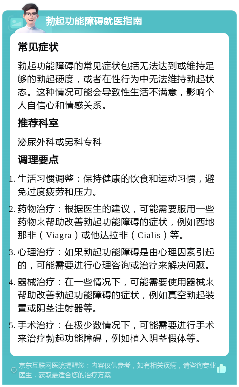 勃起功能障碍就医指南 常见症状 勃起功能障碍的常见症状包括无法达到或维持足够的勃起硬度，或者在性行为中无法维持勃起状态。这种情况可能会导致性生活不满意，影响个人自信心和情感关系。 推荐科室 泌尿外科或男科专科 调理要点 生活习惯调整：保持健康的饮食和运动习惯，避免过度疲劳和压力。 药物治疗：根据医生的建议，可能需要服用一些药物来帮助改善勃起功能障碍的症状，例如西地那非（Viagra）或他达拉非（Cialis）等。 心理治疗：如果勃起功能障碍是由心理因素引起的，可能需要进行心理咨询或治疗来解决问题。 器械治疗：在一些情况下，可能需要使用器械来帮助改善勃起功能障碍的症状，例如真空勃起装置或阴茎注射器等。 手术治疗：在极少数情况下，可能需要进行手术来治疗勃起功能障碍，例如植入阴茎假体等。