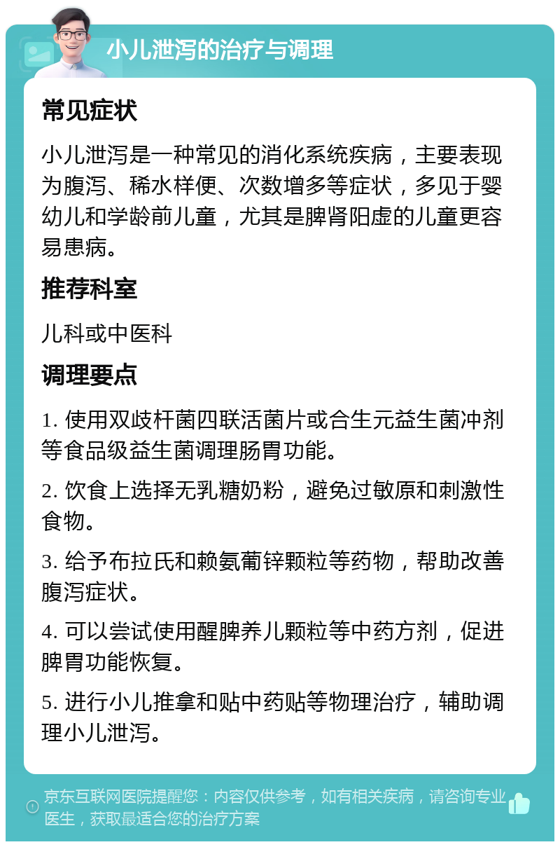 小儿泄泻的治疗与调理 常见症状 小儿泄泻是一种常见的消化系统疾病，主要表现为腹泻、稀水样便、次数增多等症状，多见于婴幼儿和学龄前儿童，尤其是脾肾阳虚的儿童更容易患病。 推荐科室 儿科或中医科 调理要点 1. 使用双歧杆菌四联活菌片或合生元益生菌冲剂等食品级益生菌调理肠胃功能。 2. 饮食上选择无乳糖奶粉，避免过敏原和刺激性食物。 3. 给予布拉氏和赖氨葡锌颗粒等药物，帮助改善腹泻症状。 4. 可以尝试使用醒脾养儿颗粒等中药方剂，促进脾胃功能恢复。 5. 进行小儿推拿和贴中药贴等物理治疗，辅助调理小儿泄泻。