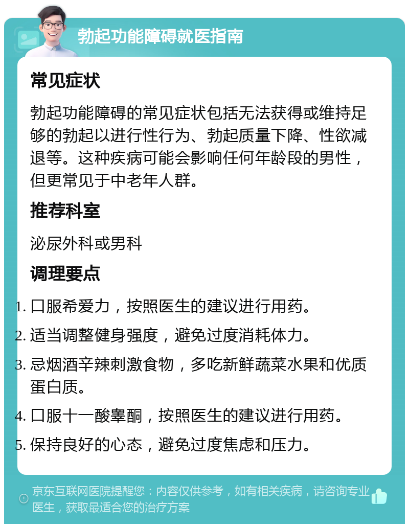 勃起功能障碍就医指南 常见症状 勃起功能障碍的常见症状包括无法获得或维持足够的勃起以进行性行为、勃起质量下降、性欲减退等。这种疾病可能会影响任何年龄段的男性，但更常见于中老年人群。 推荐科室 泌尿外科或男科 调理要点 口服希爱力，按照医生的建议进行用药。 适当调整健身强度，避免过度消耗体力。 忌烟酒辛辣刺激食物，多吃新鲜蔬菜水果和优质蛋白质。 口服十一酸睾酮，按照医生的建议进行用药。 保持良好的心态，避免过度焦虑和压力。