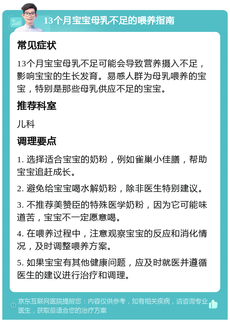 13个月宝宝母乳不足的喂养指南 常见症状 13个月宝宝母乳不足可能会导致营养摄入不足，影响宝宝的生长发育。易感人群为母乳喂养的宝宝，特别是那些母乳供应不足的宝宝。 推荐科室 儿科 调理要点 1. 选择适合宝宝的奶粉，例如雀巢小佳膳，帮助宝宝追赶成长。 2. 避免给宝宝喝水解奶粉，除非医生特别建议。 3. 不推荐美赞臣的特殊医学奶粉，因为它可能味道苦，宝宝不一定愿意喝。 4. 在喂养过程中，注意观察宝宝的反应和消化情况，及时调整喂养方案。 5. 如果宝宝有其他健康问题，应及时就医并遵循医生的建议进行治疗和调理。