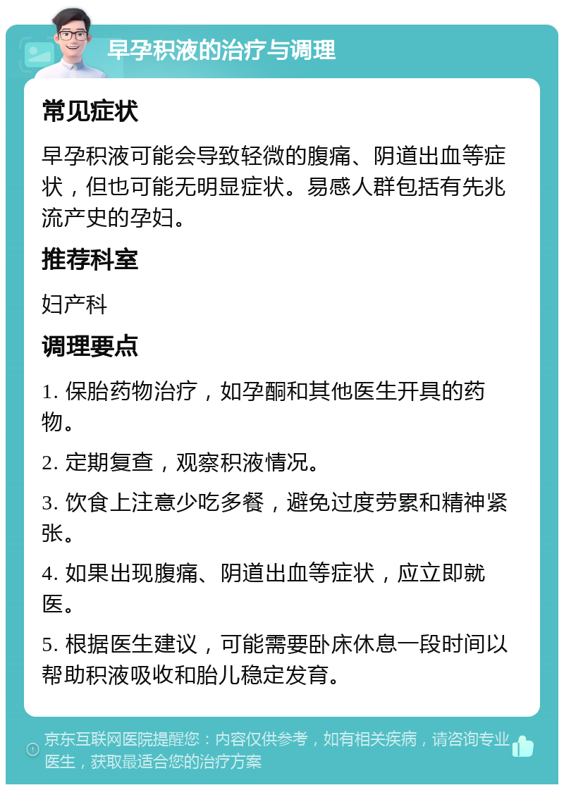 早孕积液的治疗与调理 常见症状 早孕积液可能会导致轻微的腹痛、阴道出血等症状，但也可能无明显症状。易感人群包括有先兆流产史的孕妇。 推荐科室 妇产科 调理要点 1. 保胎药物治疗，如孕酮和其他医生开具的药物。 2. 定期复查，观察积液情况。 3. 饮食上注意少吃多餐，避免过度劳累和精神紧张。 4. 如果出现腹痛、阴道出血等症状，应立即就医。 5. 根据医生建议，可能需要卧床休息一段时间以帮助积液吸收和胎儿稳定发育。