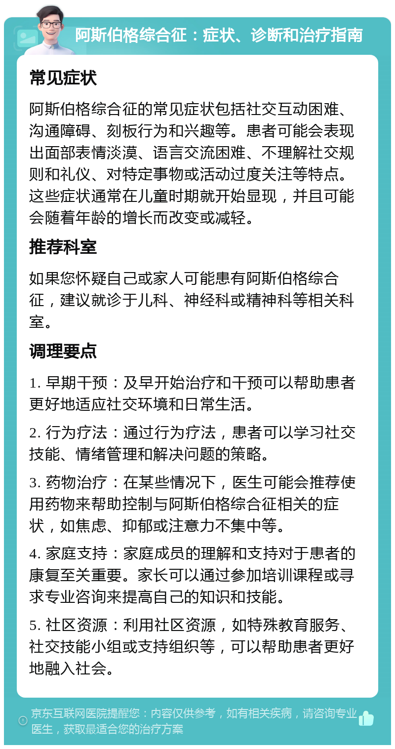 阿斯伯格综合征：症状、诊断和治疗指南 常见症状 阿斯伯格综合征的常见症状包括社交互动困难、沟通障碍、刻板行为和兴趣等。患者可能会表现出面部表情淡漠、语言交流困难、不理解社交规则和礼仪、对特定事物或活动过度关注等特点。这些症状通常在儿童时期就开始显现，并且可能会随着年龄的增长而改变或减轻。 推荐科室 如果您怀疑自己或家人可能患有阿斯伯格综合征，建议就诊于儿科、神经科或精神科等相关科室。 调理要点 1. 早期干预：及早开始治疗和干预可以帮助患者更好地适应社交环境和日常生活。 2. 行为疗法：通过行为疗法，患者可以学习社交技能、情绪管理和解决问题的策略。 3. 药物治疗：在某些情况下，医生可能会推荐使用药物来帮助控制与阿斯伯格综合征相关的症状，如焦虑、抑郁或注意力不集中等。 4. 家庭支持：家庭成员的理解和支持对于患者的康复至关重要。家长可以通过参加培训课程或寻求专业咨询来提高自己的知识和技能。 5. 社区资源：利用社区资源，如特殊教育服务、社交技能小组或支持组织等，可以帮助患者更好地融入社会。