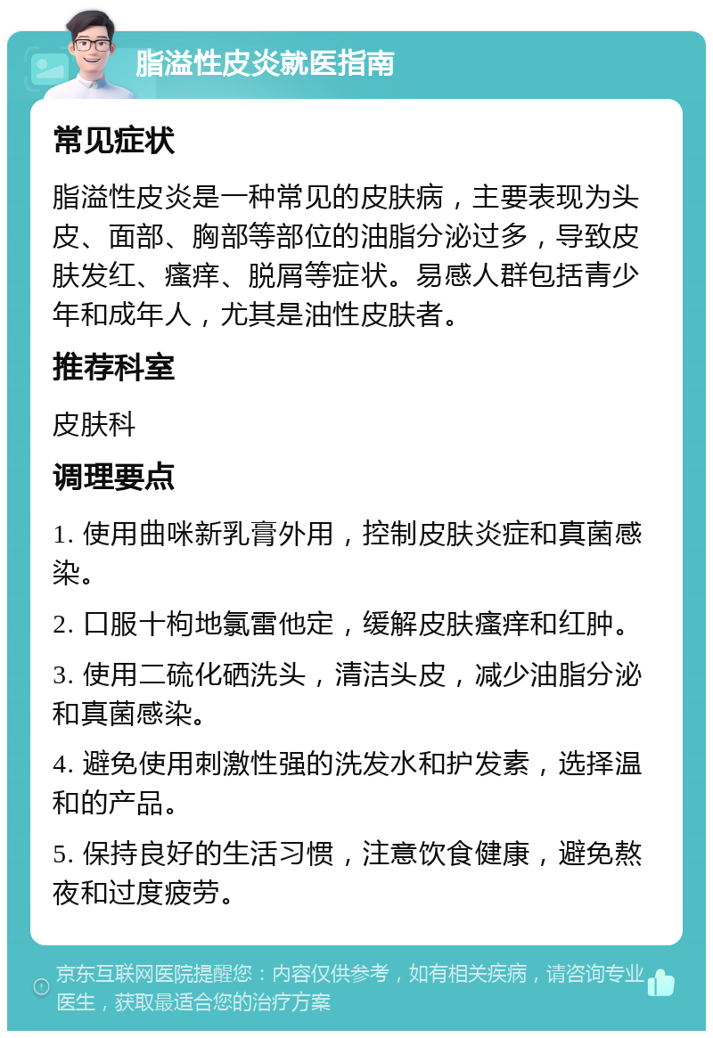 脂溢性皮炎就医指南 常见症状 脂溢性皮炎是一种常见的皮肤病，主要表现为头皮、面部、胸部等部位的油脂分泌过多，导致皮肤发红、瘙痒、脱屑等症状。易感人群包括青少年和成年人，尤其是油性皮肤者。 推荐科室 皮肤科 调理要点 1. 使用曲咪新乳膏外用，控制皮肤炎症和真菌感染。 2. 口服十枸地氯雷他定，缓解皮肤瘙痒和红肿。 3. 使用二硫化硒洗头，清洁头皮，减少油脂分泌和真菌感染。 4. 避免使用刺激性强的洗发水和护发素，选择温和的产品。 5. 保持良好的生活习惯，注意饮食健康，避免熬夜和过度疲劳。