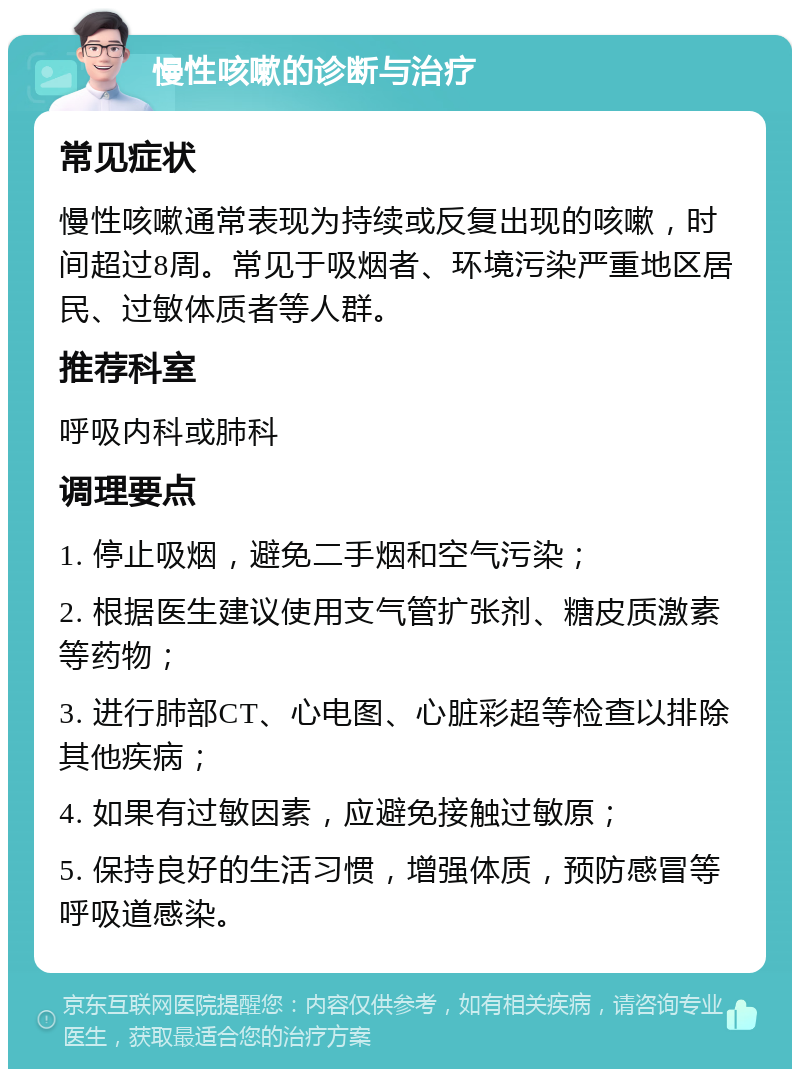 慢性咳嗽的诊断与治疗 常见症状 慢性咳嗽通常表现为持续或反复出现的咳嗽，时间超过8周。常见于吸烟者、环境污染严重地区居民、过敏体质者等人群。 推荐科室 呼吸内科或肺科 调理要点 1. 停止吸烟，避免二手烟和空气污染； 2. 根据医生建议使用支气管扩张剂、糖皮质激素等药物； 3. 进行肺部CT、心电图、心脏彩超等检查以排除其他疾病； 4. 如果有过敏因素，应避免接触过敏原； 5. 保持良好的生活习惯，增强体质，预防感冒等呼吸道感染。