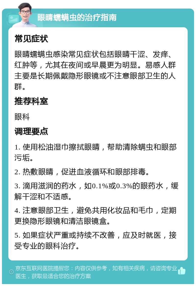 眼睛蠕螨虫的治疗指南 常见症状 眼睛蠕螨虫感染常见症状包括眼睛干涩、发痒、红肿等，尤其在夜间或早晨更为明显。易感人群主要是长期佩戴隐形眼镜或不注意眼部卫生的人群。 推荐科室 眼科 调理要点 1. 使用松油湿巾擦拭眼睛，帮助清除螨虫和眼部污垢。 2. 热敷眼睛，促进血液循环和眼部排毒。 3. 滴用滋润的药水，如0.1%或0.3%的眼药水，缓解干涩和不适感。 4. 注意眼部卫生，避免共用化妆品和毛巾，定期更换隐形眼镜和清洁眼镜盒。 5. 如果症状严重或持续不改善，应及时就医，接受专业的眼科治疗。