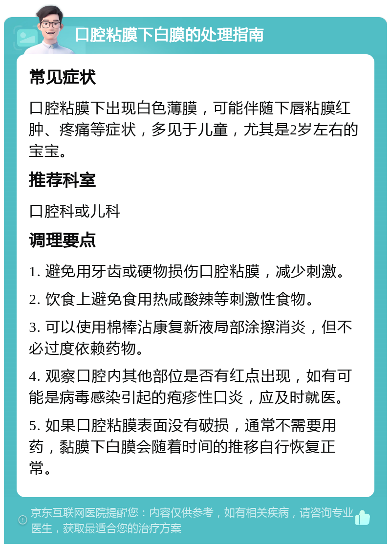 口腔粘膜下白膜的处理指南 常见症状 口腔粘膜下出现白色薄膜，可能伴随下唇粘膜红肿、疼痛等症状，多见于儿童，尤其是2岁左右的宝宝。 推荐科室 口腔科或儿科 调理要点 1. 避免用牙齿或硬物损伤口腔粘膜，减少刺激。 2. 饮食上避免食用热咸酸辣等刺激性食物。 3. 可以使用棉棒沾康复新液局部涂擦消炎，但不必过度依赖药物。 4. 观察口腔内其他部位是否有红点出现，如有可能是病毒感染引起的疱疹性口炎，应及时就医。 5. 如果口腔粘膜表面没有破损，通常不需要用药，黏膜下白膜会随着时间的推移自行恢复正常。