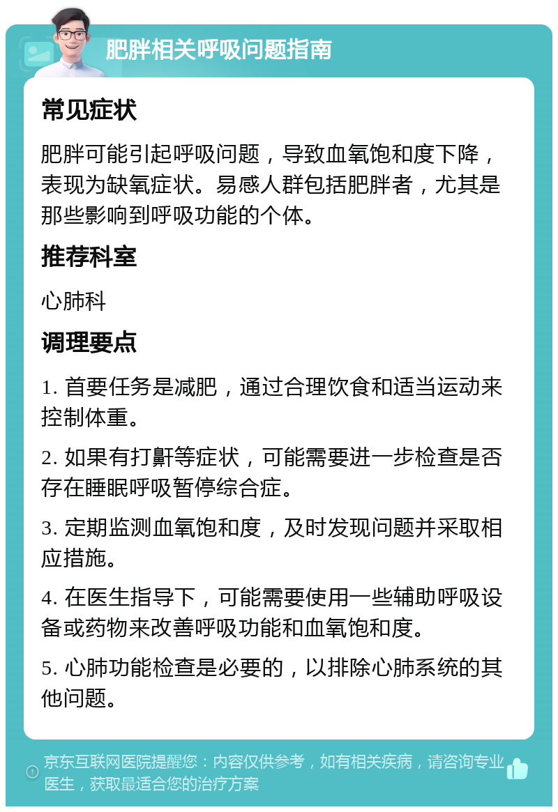 肥胖相关呼吸问题指南 常见症状 肥胖可能引起呼吸问题，导致血氧饱和度下降，表现为缺氧症状。易感人群包括肥胖者，尤其是那些影响到呼吸功能的个体。 推荐科室 心肺科 调理要点 1. 首要任务是减肥，通过合理饮食和适当运动来控制体重。 2. 如果有打鼾等症状，可能需要进一步检查是否存在睡眠呼吸暂停综合症。 3. 定期监测血氧饱和度，及时发现问题并采取相应措施。 4. 在医生指导下，可能需要使用一些辅助呼吸设备或药物来改善呼吸功能和血氧饱和度。 5. 心肺功能检查是必要的，以排除心肺系统的其他问题。