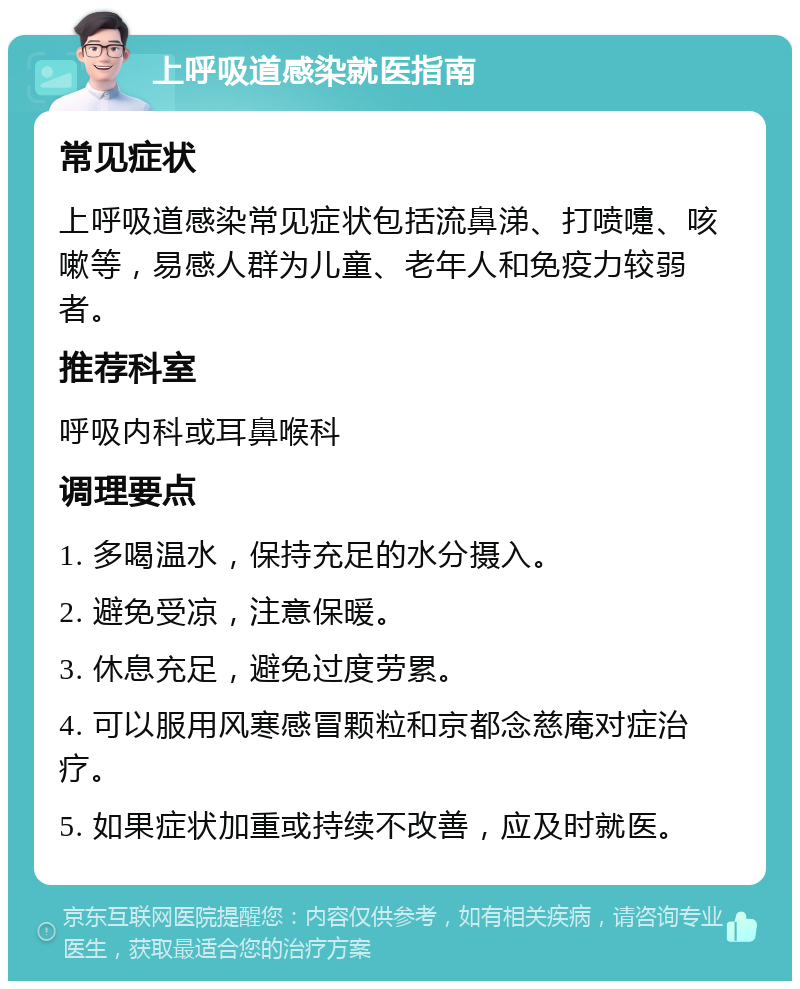 上呼吸道感染就医指南 常见症状 上呼吸道感染常见症状包括流鼻涕、打喷嚏、咳嗽等，易感人群为儿童、老年人和免疫力较弱者。 推荐科室 呼吸内科或耳鼻喉科 调理要点 1. 多喝温水，保持充足的水分摄入。 2. 避免受凉，注意保暖。 3. 休息充足，避免过度劳累。 4. 可以服用风寒感冒颗粒和京都念慈庵对症治疗。 5. 如果症状加重或持续不改善，应及时就医。