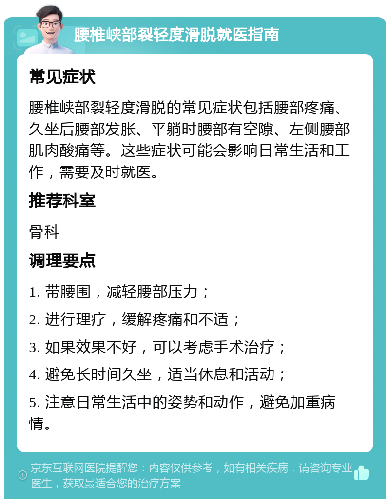 腰椎峡部裂轻度滑脱就医指南 常见症状 腰椎峡部裂轻度滑脱的常见症状包括腰部疼痛、久坐后腰部发胀、平躺时腰部有空隙、左侧腰部肌肉酸痛等。这些症状可能会影响日常生活和工作，需要及时就医。 推荐科室 骨科 调理要点 1. 带腰围，减轻腰部压力； 2. 进行理疗，缓解疼痛和不适； 3. 如果效果不好，可以考虑手术治疗； 4. 避免长时间久坐，适当休息和活动； 5. 注意日常生活中的姿势和动作，避免加重病情。