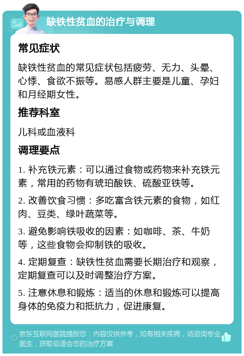 缺铁性贫血的治疗与调理 常见症状 缺铁性贫血的常见症状包括疲劳、无力、头晕、心悸、食欲不振等。易感人群主要是儿童、孕妇和月经期女性。 推荐科室 儿科或血液科 调理要点 1. 补充铁元素：可以通过食物或药物来补充铁元素，常用的药物有琥珀酸铁、硫酸亚铁等。 2. 改善饮食习惯：多吃富含铁元素的食物，如红肉、豆类、绿叶蔬菜等。 3. 避免影响铁吸收的因素：如咖啡、茶、牛奶等，这些食物会抑制铁的吸收。 4. 定期复查：缺铁性贫血需要长期治疗和观察，定期复查可以及时调整治疗方案。 5. 注意休息和锻炼：适当的休息和锻炼可以提高身体的免疫力和抵抗力，促进康复。