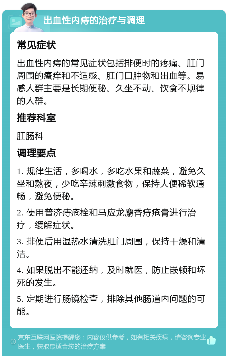 出血性内痔的治疗与调理 常见症状 出血性内痔的常见症状包括排便时的疼痛、肛门周围的瘙痒和不适感、肛门口肿物和出血等。易感人群主要是长期便秘、久坐不动、饮食不规律的人群。 推荐科室 肛肠科 调理要点 1. 规律生活，多喝水，多吃水果和蔬菜，避免久坐和熬夜，少吃辛辣刺激食物，保持大便稀软通畅，避免便秘。 2. 使用普济痔疮栓和马应龙麝香痔疮膏进行治疗，缓解症状。 3. 排便后用温热水清洗肛门周围，保持干燥和清洁。 4. 如果脱出不能还纳，及时就医，防止嵌顿和坏死的发生。 5. 定期进行肠镜检查，排除其他肠道内问题的可能。