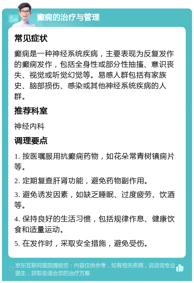 癫痫的治疗与管理 常见症状 癫痫是一种神经系统疾病，主要表现为反复发作的癫痫发作，包括全身性或部分性抽搐、意识丧失、视觉或听觉幻觉等。易感人群包括有家族史、脑部损伤、感染或其他神经系统疾病的人群。 推荐科室 神经内科 调理要点 1. 按医嘱服用抗癫痫药物，如花朵常青树镇痫片等。 2. 定期复查肝肾功能，避免药物副作用。 3. 避免诱发因素，如缺乏睡眠、过度疲劳、饮酒等。 4. 保持良好的生活习惯，包括规律作息、健康饮食和适量运动。 5. 在发作时，采取安全措施，避免受伤。