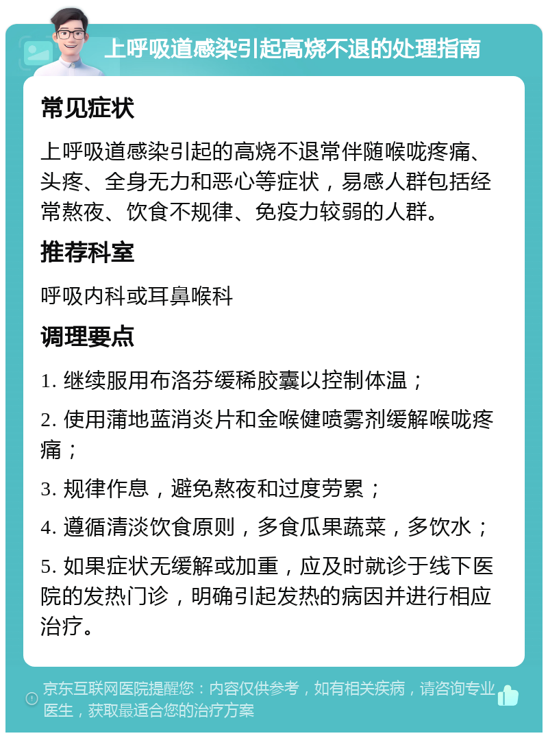 上呼吸道感染引起高烧不退的处理指南 常见症状 上呼吸道感染引起的高烧不退常伴随喉咙疼痛、头疼、全身无力和恶心等症状，易感人群包括经常熬夜、饮食不规律、免疫力较弱的人群。 推荐科室 呼吸内科或耳鼻喉科 调理要点 1. 继续服用布洛芬缓稀胶囊以控制体温； 2. 使用蒲地蓝消炎片和金喉健喷雾剂缓解喉咙疼痛； 3. 规律作息，避免熬夜和过度劳累； 4. 遵循清淡饮食原则，多食瓜果蔬菜，多饮水； 5. 如果症状无缓解或加重，应及时就诊于线下医院的发热门诊，明确引起发热的病因并进行相应治疗。