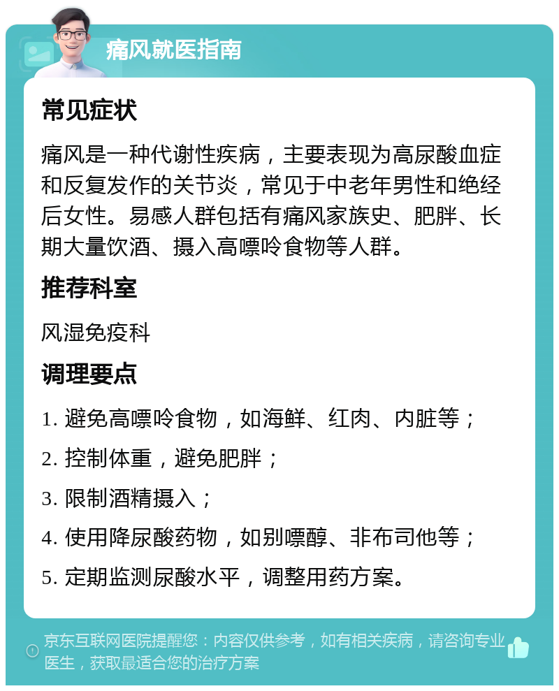 痛风就医指南 常见症状 痛风是一种代谢性疾病，主要表现为高尿酸血症和反复发作的关节炎，常见于中老年男性和绝经后女性。易感人群包括有痛风家族史、肥胖、长期大量饮酒、摄入高嘌呤食物等人群。 推荐科室 风湿免疫科 调理要点 1. 避免高嘌呤食物，如海鲜、红肉、内脏等； 2. 控制体重，避免肥胖； 3. 限制酒精摄入； 4. 使用降尿酸药物，如别嘌醇、非布司他等； 5. 定期监测尿酸水平，调整用药方案。