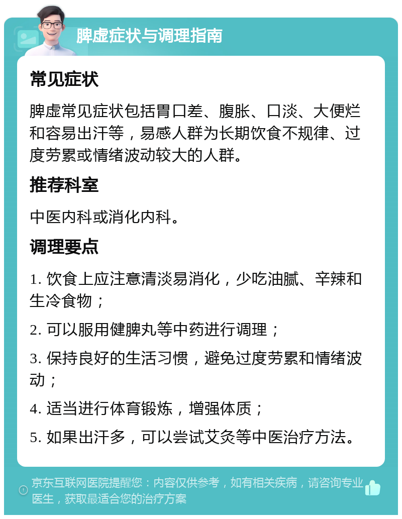 脾虚症状与调理指南 常见症状 脾虚常见症状包括胃口差、腹胀、口淡、大便烂和容易出汗等，易感人群为长期饮食不规律、过度劳累或情绪波动较大的人群。 推荐科室 中医内科或消化内科。 调理要点 1. 饮食上应注意清淡易消化，少吃油腻、辛辣和生冷食物； 2. 可以服用健脾丸等中药进行调理； 3. 保持良好的生活习惯，避免过度劳累和情绪波动； 4. 适当进行体育锻炼，增强体质； 5. 如果出汗多，可以尝试艾灸等中医治疗方法。