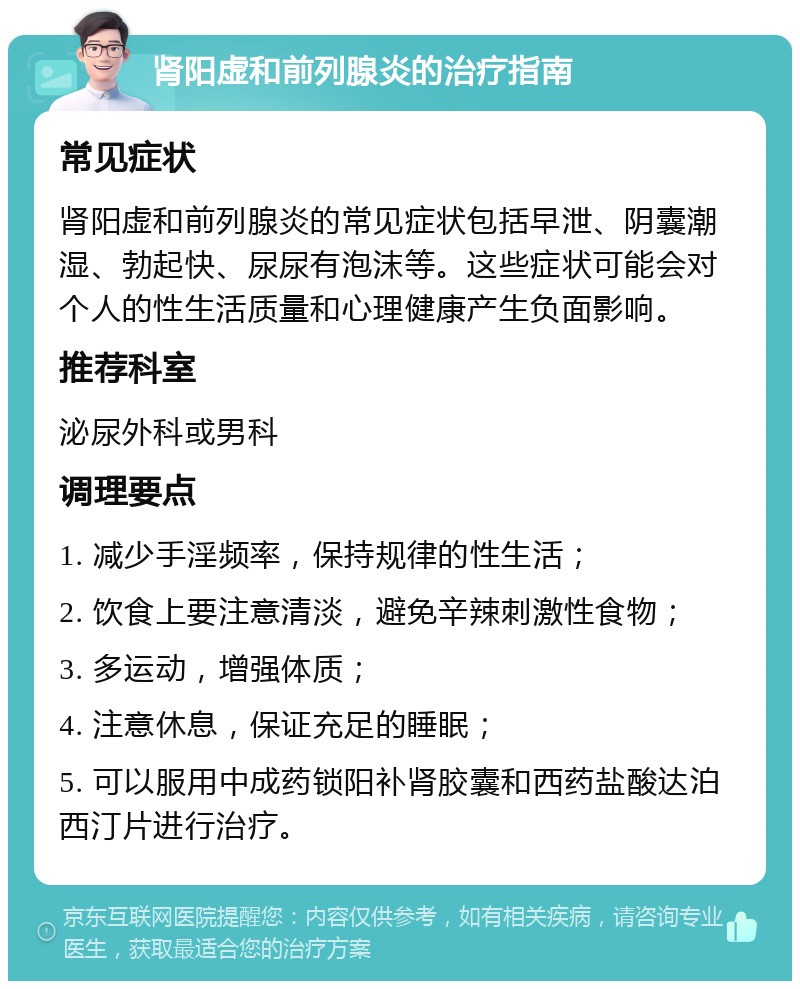 肾阳虚和前列腺炎的治疗指南 常见症状 肾阳虚和前列腺炎的常见症状包括早泄、阴囊潮湿、勃起快、尿尿有泡沫等。这些症状可能会对个人的性生活质量和心理健康产生负面影响。 推荐科室 泌尿外科或男科 调理要点 1. 减少手淫频率，保持规律的性生活； 2. 饮食上要注意清淡，避免辛辣刺激性食物； 3. 多运动，增强体质； 4. 注意休息，保证充足的睡眠； 5. 可以服用中成药锁阳补肾胶囊和西药盐酸达泊西汀片进行治疗。