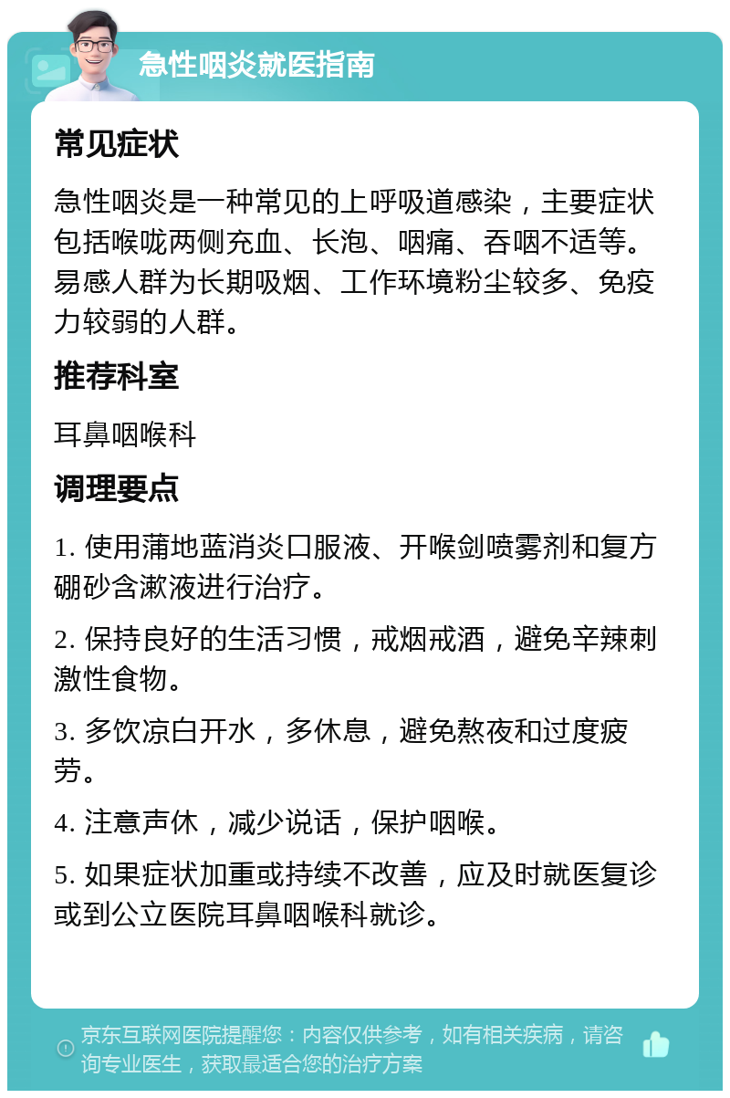 急性咽炎就医指南 常见症状 急性咽炎是一种常见的上呼吸道感染，主要症状包括喉咙两侧充血、长泡、咽痛、吞咽不适等。易感人群为长期吸烟、工作环境粉尘较多、免疫力较弱的人群。 推荐科室 耳鼻咽喉科 调理要点 1. 使用蒲地蓝消炎口服液、开喉剑喷雾剂和复方硼砂含漱液进行治疗。 2. 保持良好的生活习惯，戒烟戒酒，避免辛辣刺激性食物。 3. 多饮凉白开水，多休息，避免熬夜和过度疲劳。 4. 注意声休，减少说话，保护咽喉。 5. 如果症状加重或持续不改善，应及时就医复诊或到公立医院耳鼻咽喉科就诊。