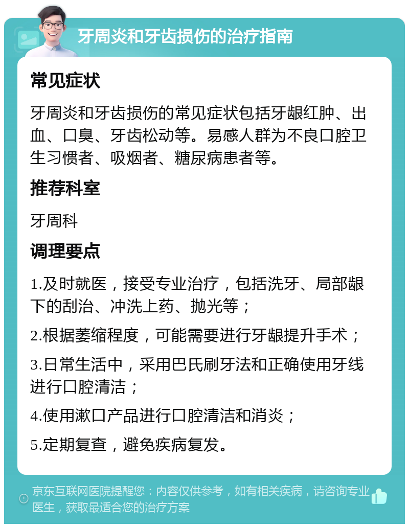 牙周炎和牙齿损伤的治疗指南 常见症状 牙周炎和牙齿损伤的常见症状包括牙龈红肿、出血、口臭、牙齿松动等。易感人群为不良口腔卫生习惯者、吸烟者、糖尿病患者等。 推荐科室 牙周科 调理要点 1.及时就医，接受专业治疗，包括洗牙、局部龈下的刮治、冲洗上药、抛光等； 2.根据萎缩程度，可能需要进行牙龈提升手术； 3.日常生活中，采用巴氏刷牙法和正确使用牙线进行口腔清洁； 4.使用漱口产品进行口腔清洁和消炎； 5.定期复查，避免疾病复发。